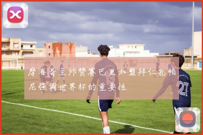 摩洛哥主帅赞赛巴里加盟拜仁孔帕尼强调世界杯的重要性