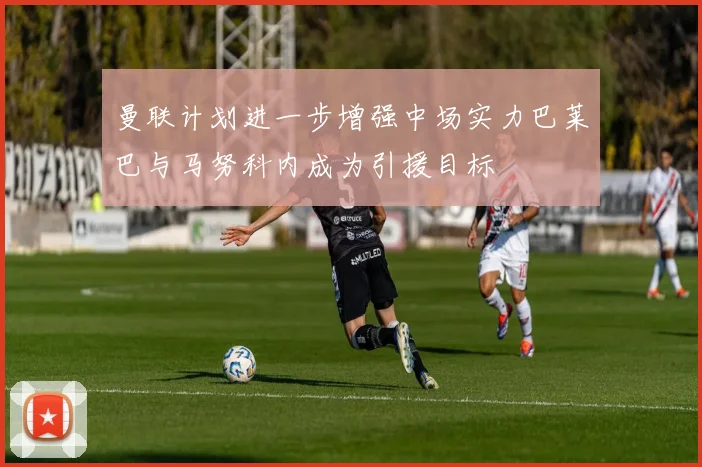 曼联计划进一步增强中场实力巴莱巴与马努科内成为引援目标