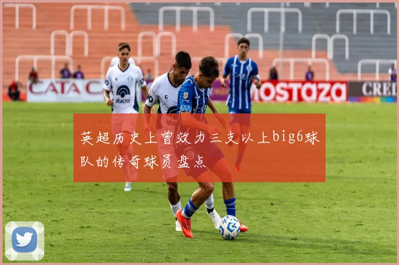 英超历史上曾效力三支以上big6球队的传奇球员盘点