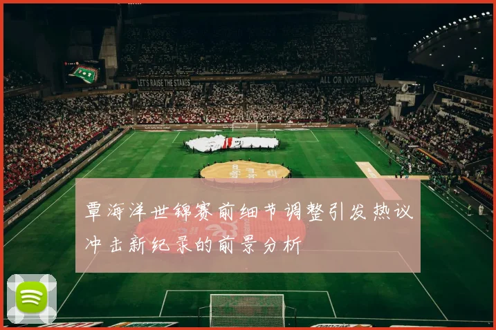 覃海洋世锦赛前细节调整引发热议冲击新纪录的前景分析