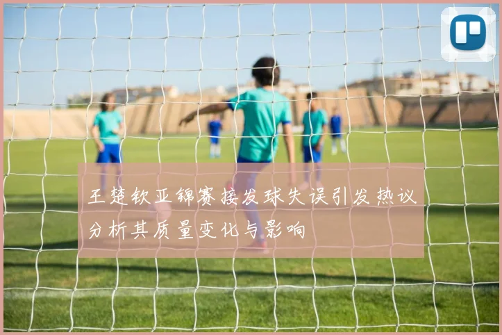王楚钦亚锦赛接发球失误引发热议分析其质量变化与影响