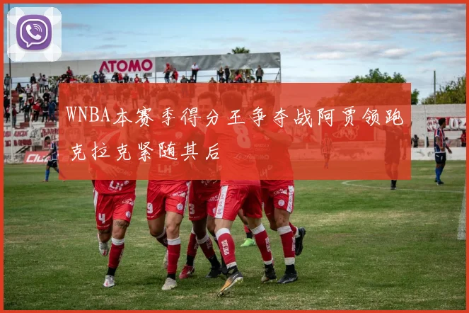 WNBA本赛季得分王争夺战阿贾领跑克拉克紧随其后