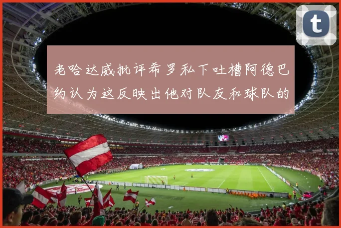 老哈达威批评希罗私下吐槽阿德巴约认为这反映出他对队友和球队的不认同