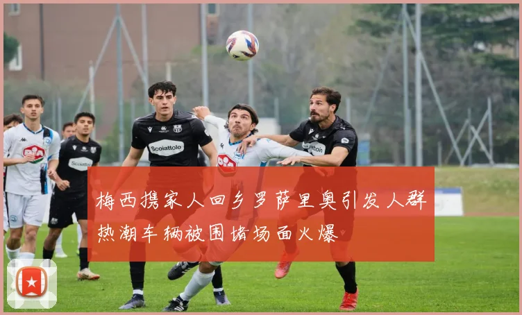 梅西携家人回乡罗萨里奥引发人群热潮车辆被围堵场面火爆