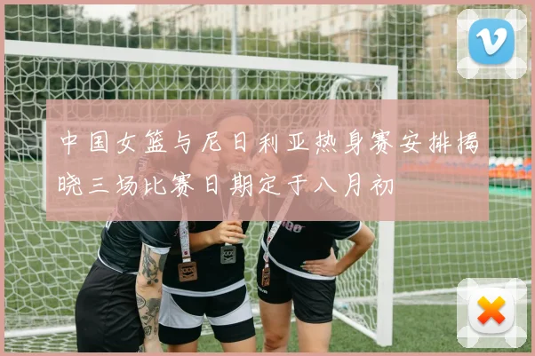 中国女篮与尼日利亚热身赛安排揭晓三场比赛日期定于八月初