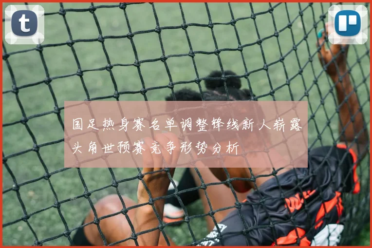 国足热身赛名单调整锋线新人崭露头角世预赛竞争形势分析